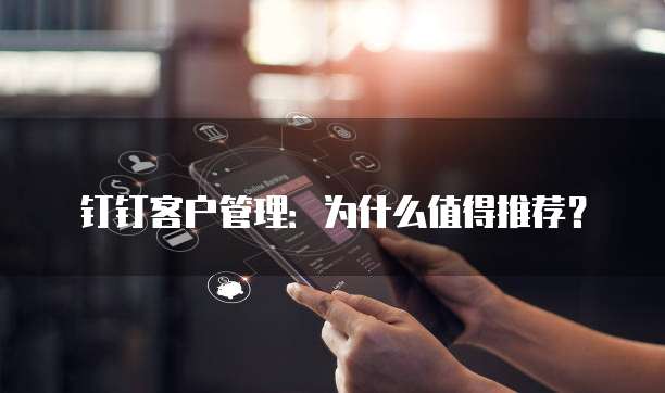 钉钉客户管理：为什么值得推荐？