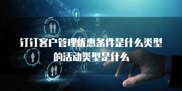 钉钉客户管理优惠条件是什么类型的活动类型是什么