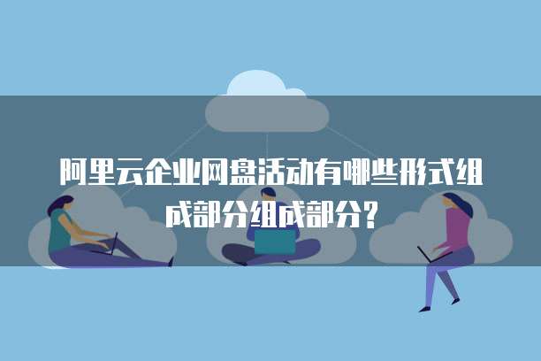 阿里云企业网盘活动有哪些形式组成部分组成部分?