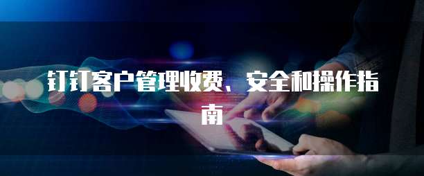 钉钉客户管理收费、安全和操作指南