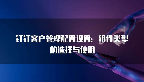 钉钉客户管理配置设置:组件类型的选择与使用