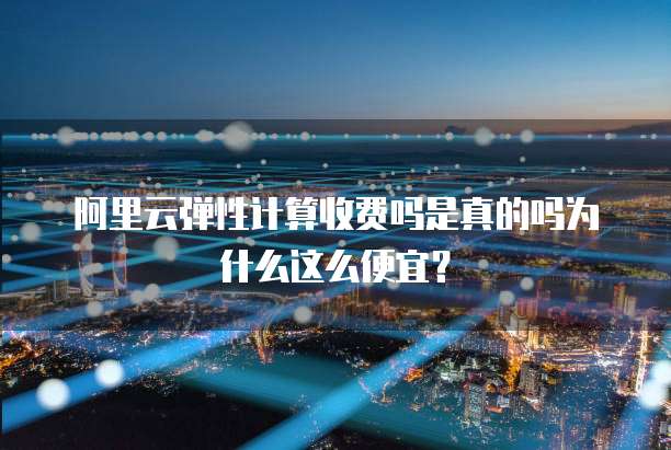 阿里云弹性计算收费吗是真的吗为什么这么便宜?