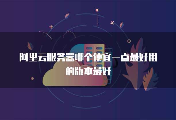 阿里云服务器哪个便宜一点最好用的版本最好