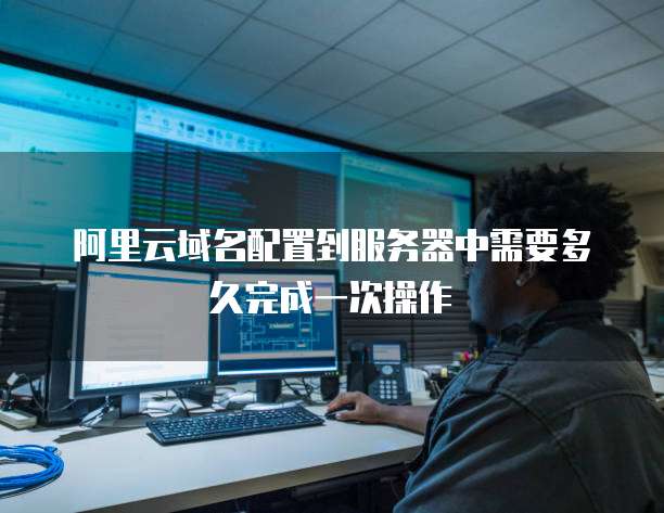 阿里云域名配置到服务器中需要多久完成一次操作