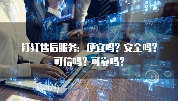 钉钉售后服务:便宜吗?安全吗?可信吗?可靠吗?