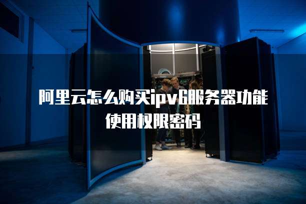 阿里云怎么购买ipv6服务器功能使用权限密码