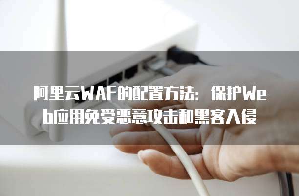 阿里云WAF的配置方法:保护Web应用免受恶意攻击和黑客入侵