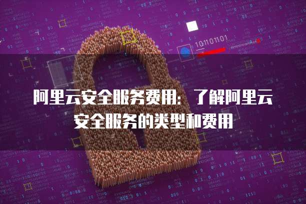 阿里云安全服务费用:了解阿里云安全服务的类型和费用