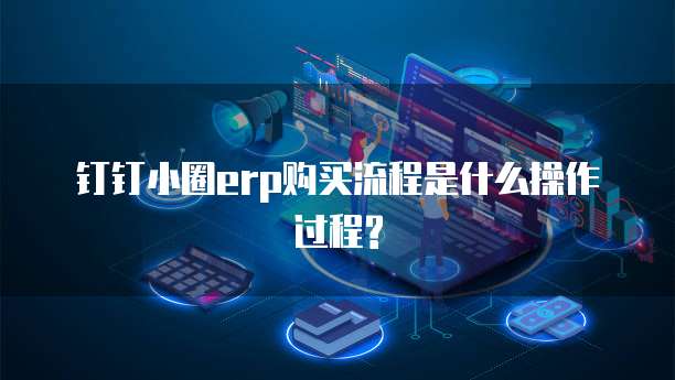 钉钉小圈erp购买流程是什么操作过程?