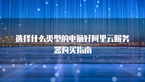 选择什么类型的电脑好阿里云服务器购买指南