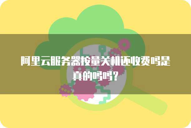 阿里云服务器按量关机还收费吗是真的吗吗?