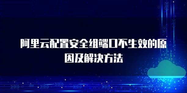 阿里云配置安全组端口不生效的原因及解决方法

