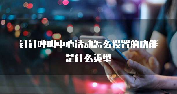 钉钉呼叫中心活动怎么设置的功能是什么类型