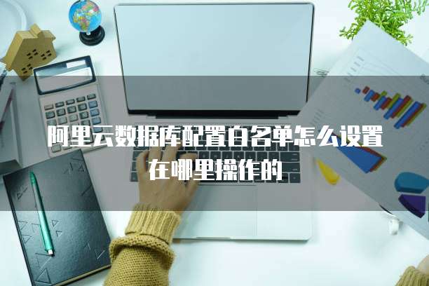 阿里云数据库配置白名单怎么设置在哪里操作的