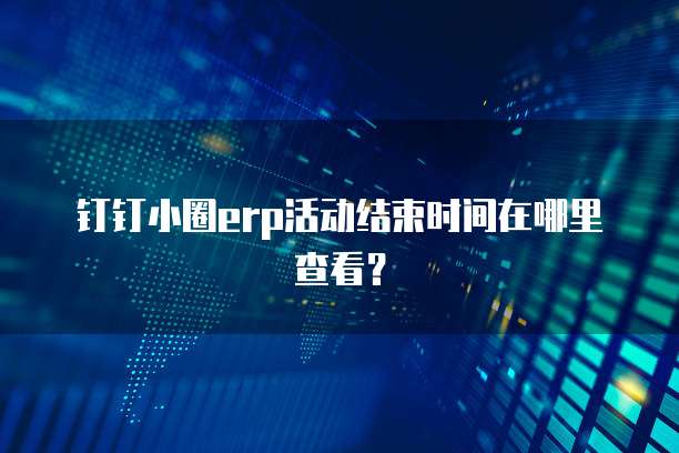 钉钉小圈erp活动结束时间在哪里查看?