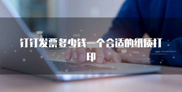 钉钉发票多少钱一个合适的纸质打印