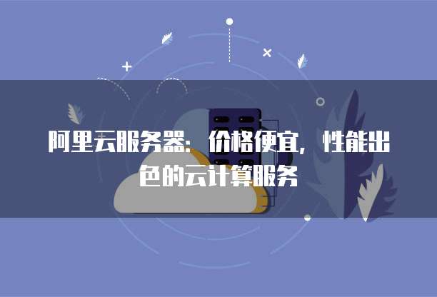 阿里云服务器:价格便宜,性能出色的云计算服务