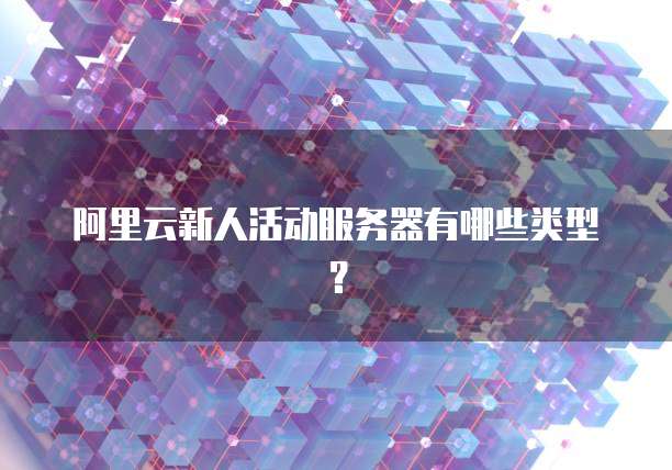 阿里云新人活动服务器有哪些类型?