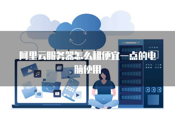 阿里云服务器怎么租便宜一点的电脑使用