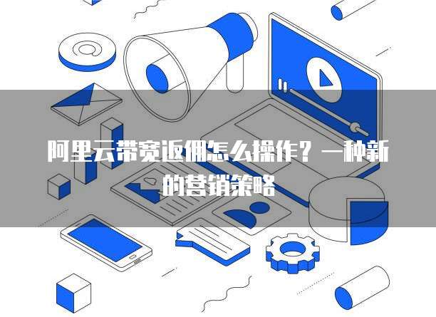 阿里云带宽返佣怎么操作？一种新的营销策略