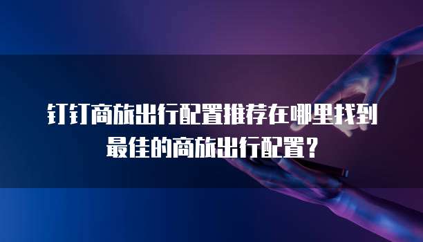 钉钉商旅出行配置推荐在哪里找到最佳的商旅出行配置？
