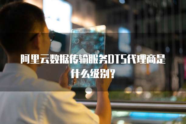 阿里云数据传输服务DTS代理商是什么级别?