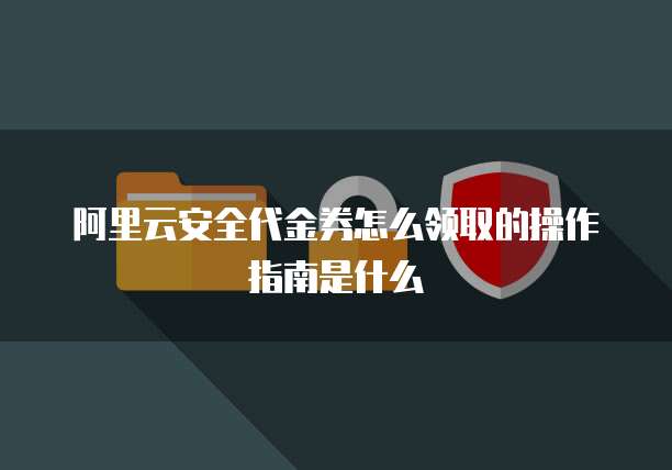 阿里云安全代金券怎么领取的操作指南是什么