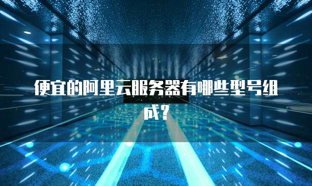 便宜的阿里云服务器有哪些型号组成?