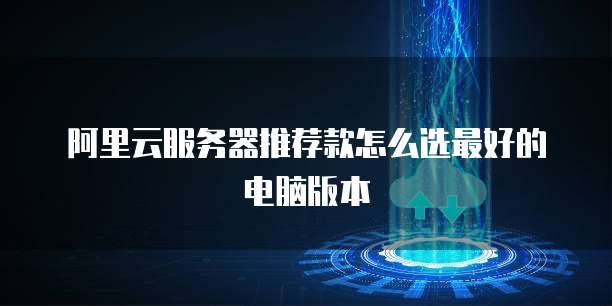 阿里云服务器推荐款怎么选最好的电脑版本