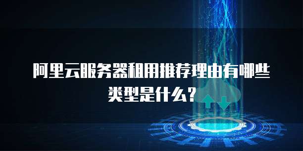 阿里云服务器租用推荐理由有哪些类型是什么?