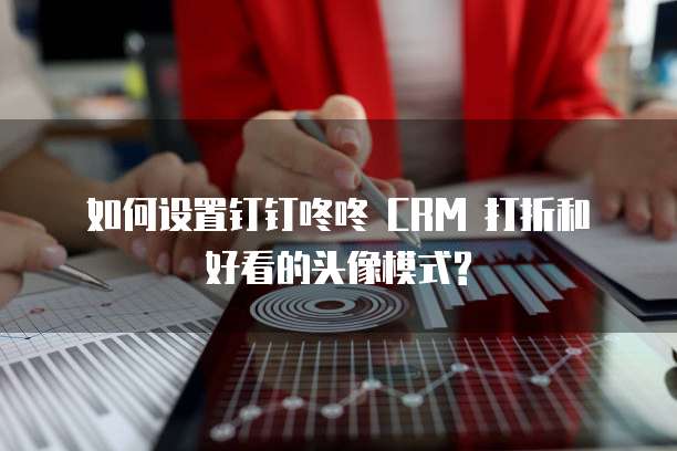  如何设置钉钉咚咚 CRM 打折和好看的头像模式?