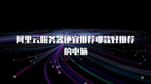 阿里云服务器便宜推荐哪款好推荐的电脑