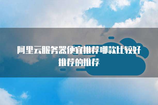 阿里云服务器便宜推荐哪款比较好推荐的推荐