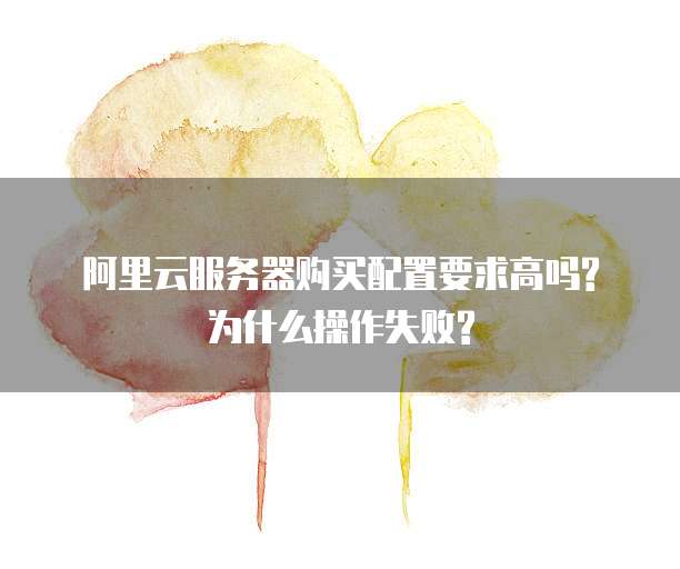 阿里云服务器购买配置要求高吗?为什么操作失败?