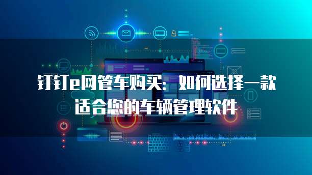 钉钉e网管车购买:如何选择一款适合您的车辆管理软件