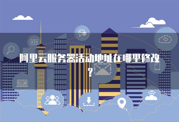 阿里云服务器活动地址在哪里修改?
