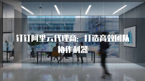 钉钉阿里云代理商:打造高效团队协作利器