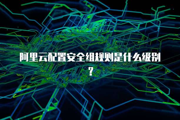 阿里云配置安全组规则是什么级别？