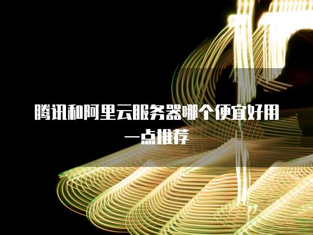 腾讯和阿里云服务器哪个便宜好用一点推荐