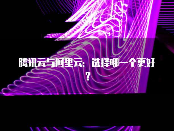 腾讯云与阿里云:选择哪一个更好?