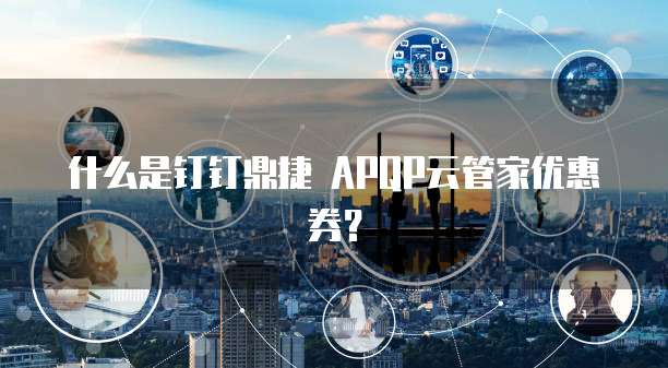 什么是钉钉鼎捷 APQP云管家优惠券?