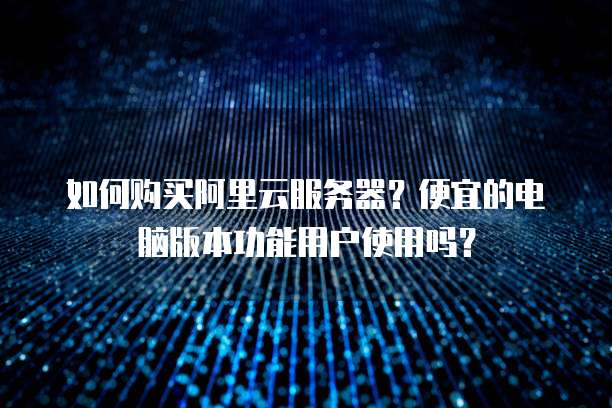 如何购买阿里云服务器?便宜的电脑版本功能用户使用吗?