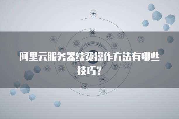 阿里云服务器续费操作方法有哪些技巧?