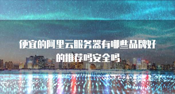 便宜的阿里云服务器有哪些品牌好的推荐吗安全吗