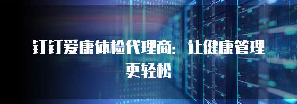 钉钉爱康体检代理商：让健康管理更轻松