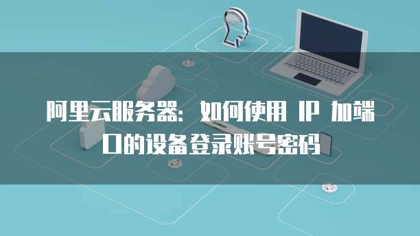 阿里云服务器：如何使用 IP 加端口的设备登录账号密码