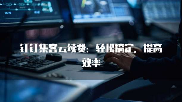 钉钉集客云续费:轻松搞定,提高效率