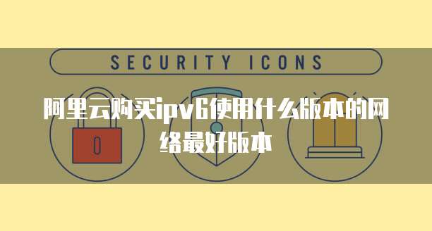阿里云购买ipv6使用什么版本的网络最好版本