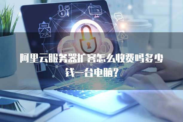 阿里云服务器扩容怎么收费吗多少钱一台电脑?