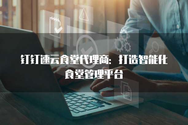 钉钉速云食堂代理商：打造智能化食堂管理平台